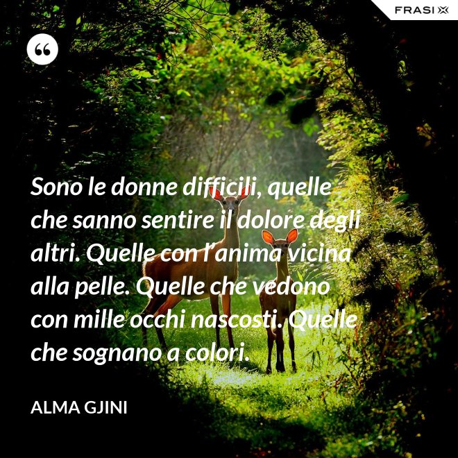 Sono le donne difficili, quelle che sanno sentire il dolore degli altri. Quelle con l’anima vicina alla pelle. Quelle che vedono con mille occhi nascosti. Quelle che sognano a colori. - Alma Gjini