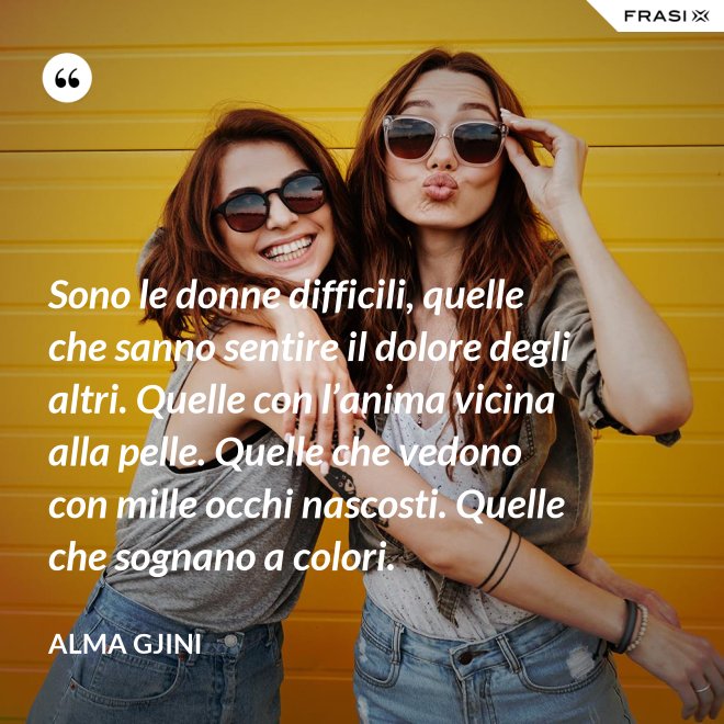 Sono le donne difficili, quelle che sanno sentire il dolore degli altri. Quelle con l’anima vicina alla pelle. Quelle che vedono con mille occhi nascosti. Quelle che sognano a colori. - Alma Gjini