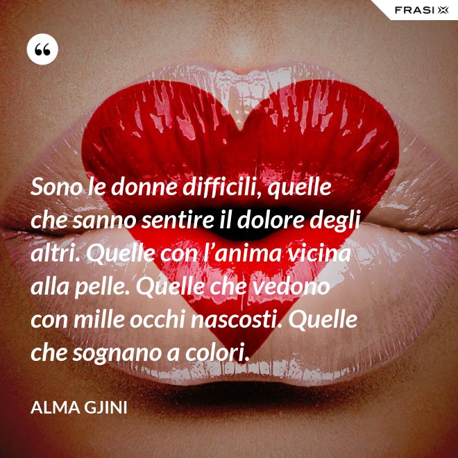 Sono le donne difficili, quelle che sanno sentire il dolore degli altri. Quelle con l’anima vicina alla pelle. Quelle che vedono con mille occhi nascosti. Quelle che sognano a colori. - Alma Gjini