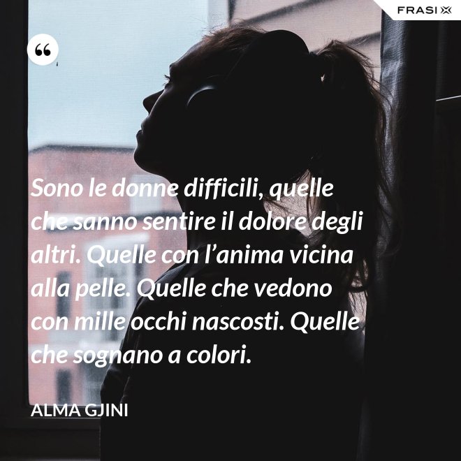 Sono le donne difficili, quelle che sanno sentire il dolore degli altri. Quelle con l’anima vicina alla pelle. Quelle che vedono con mille occhi nascosti. Quelle che sognano a colori. - Alma Gjini