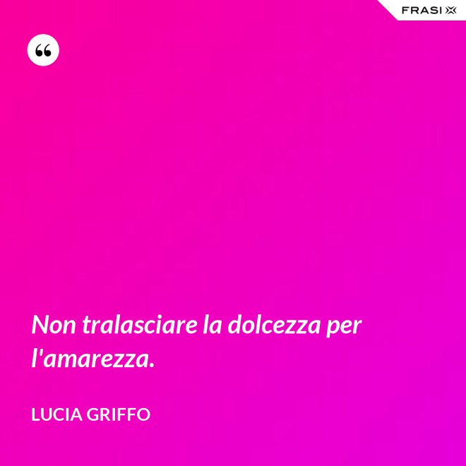 Non tralasciare la dolcezza per l'amarezza. - Lucia Griffo