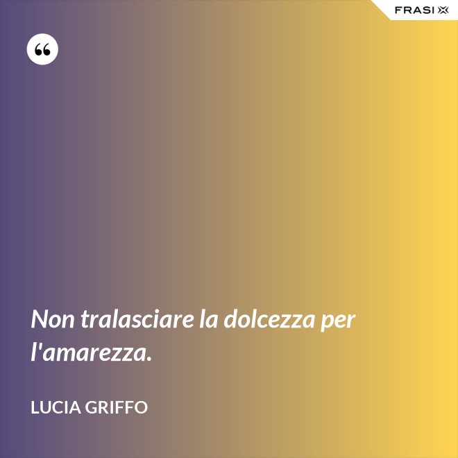 Non tralasciare la dolcezza per l'amarezza. - Lucia Griffo