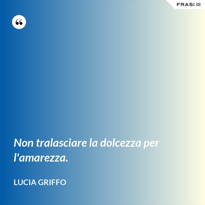 Non tralasciare la dolcezza per l'amarezza. - Lucia Griffo