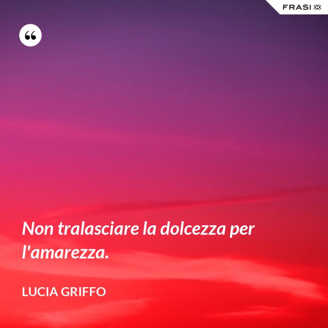 Non tralasciare la dolcezza per l'amarezza. - Lucia Griffo