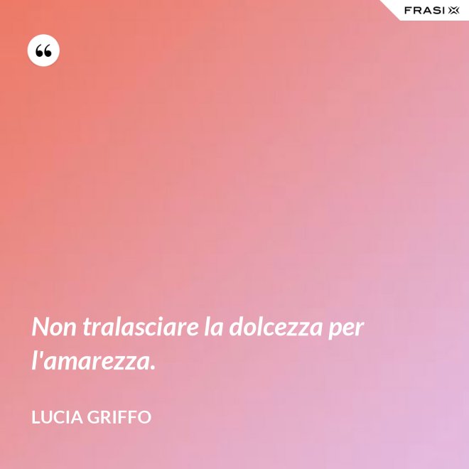 Non tralasciare la dolcezza per l'amarezza. - Lucia Griffo