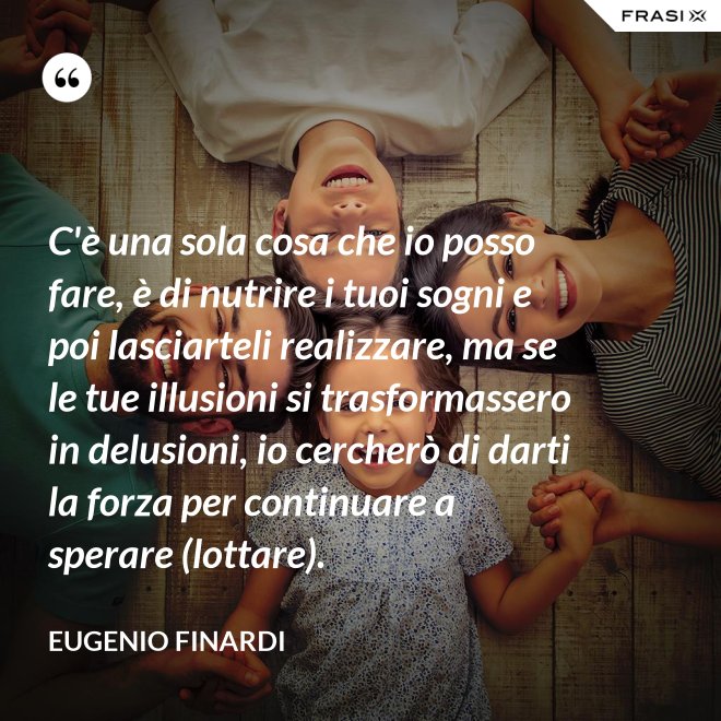 C'è una sola cosa che io posso fare, è di nutrire i tuoi sogni e poi lasciarteli realizzare, ma se le tue illusioni si trasformassero in delusioni, io cercherò di darti la forza per continuare a sperare (lottare). - Eugenio Finardi