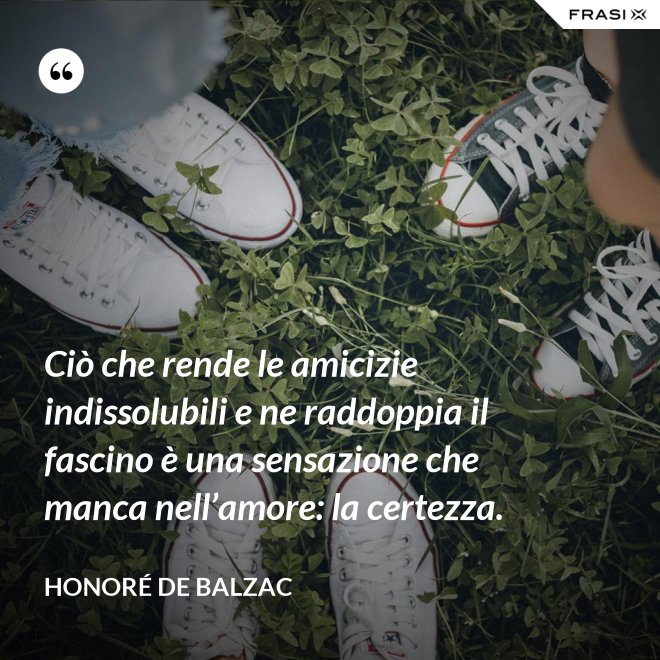 Ciò che rende le amicizie indissolubili e ne raddoppia il fascino è una sensazione che manca nell’amore: la certezza. - Honoré de Balzac