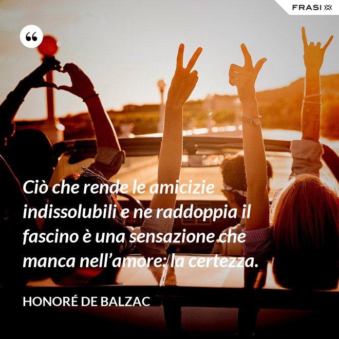 Ciò che rende le amicizie indissolubili e ne raddoppia il fascino è una sensazione che manca nell’amore: la certezza. - Honoré de Balzac
