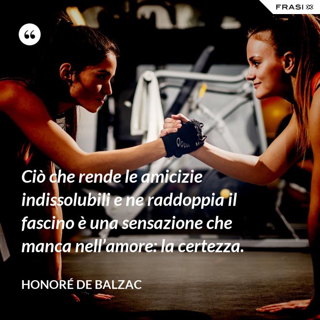 Ciò che rende le amicizie indissolubili e ne raddoppia il fascino è una sensazione che manca nell’amore: la certezza. - Honoré de Balzac