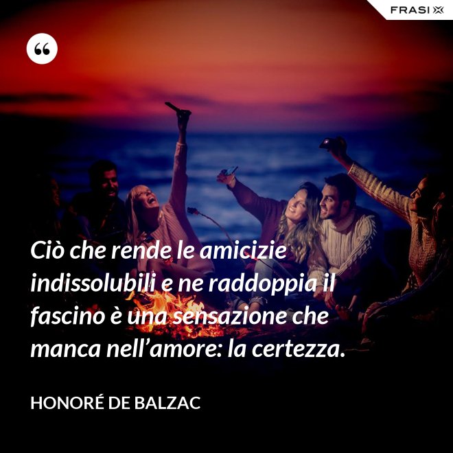 Ciò che rende le amicizie indissolubili e ne raddoppia il fascino è una sensazione che manca nell’amore: la certezza. - Honoré de Balzac