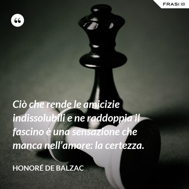 Ciò che rende le amicizie indissolubili e ne raddoppia il fascino è una sensazione che manca nell’amore: la certezza. - Honoré de Balzac
