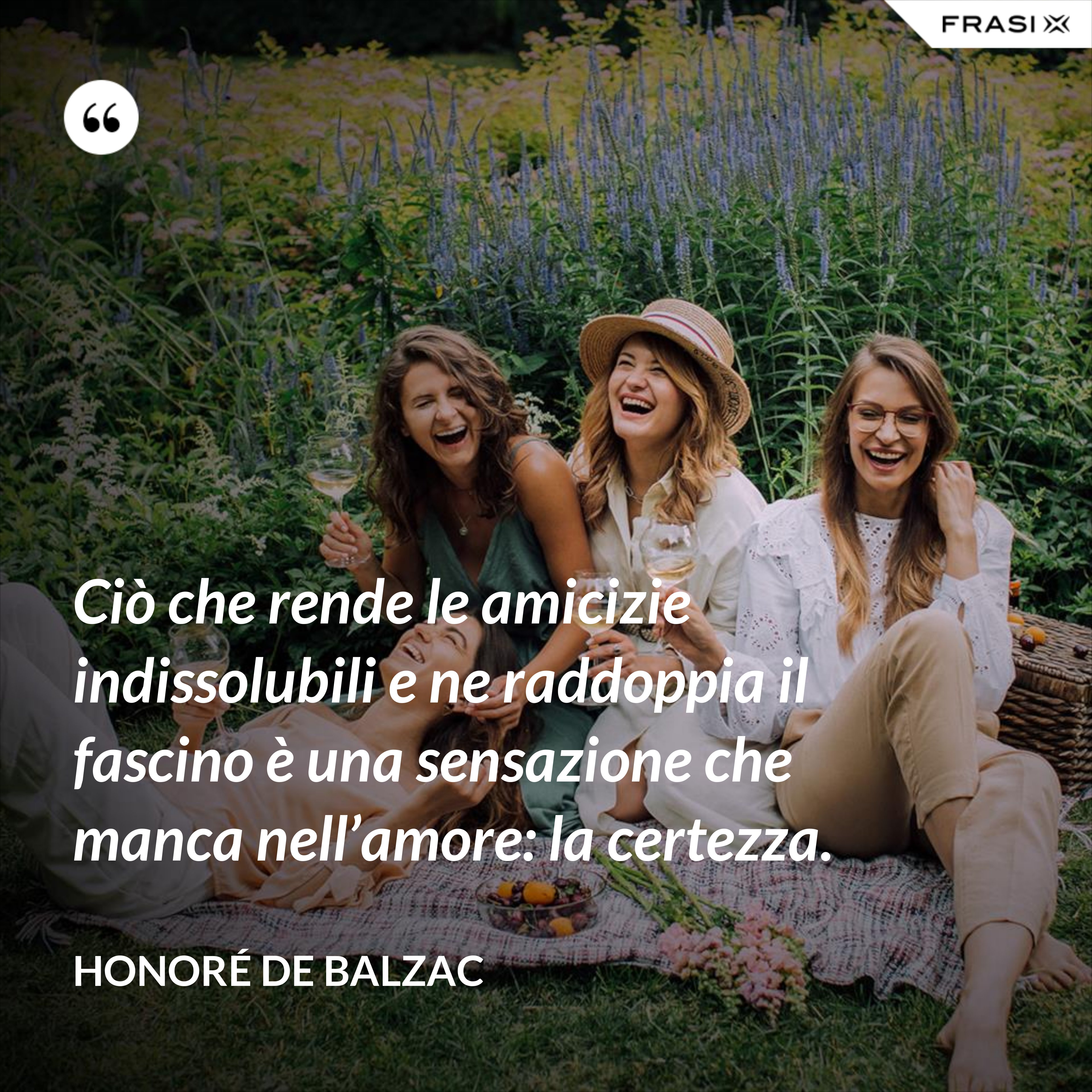 Ciò che rende le amicizie indissolubili e ne raddoppia il fascino è una sensazione che manca nell’amore: la certezza. - Honoré de Balzac