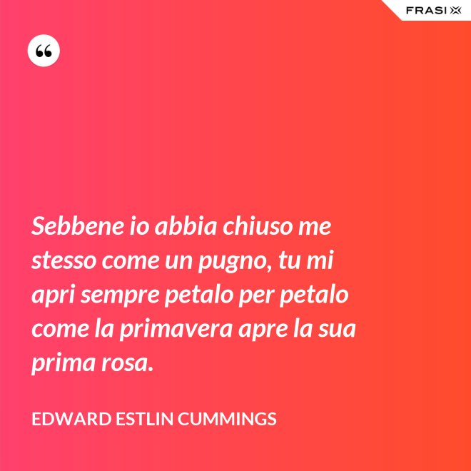 Sebbene io abbia chiuso me stesso come un pugno, tu mi apri sempre petalo per petalo come la primavera apre la sua prima rosa. - Edward Estlin Cummings