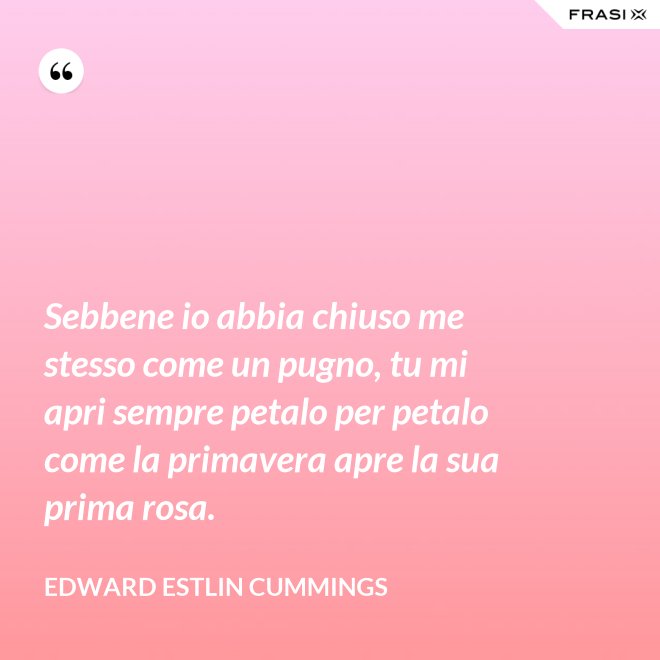 Sebbene io abbia chiuso me stesso come un pugno, tu mi apri sempre petalo per petalo come la primavera apre la sua prima rosa. - Edward Estlin Cummings