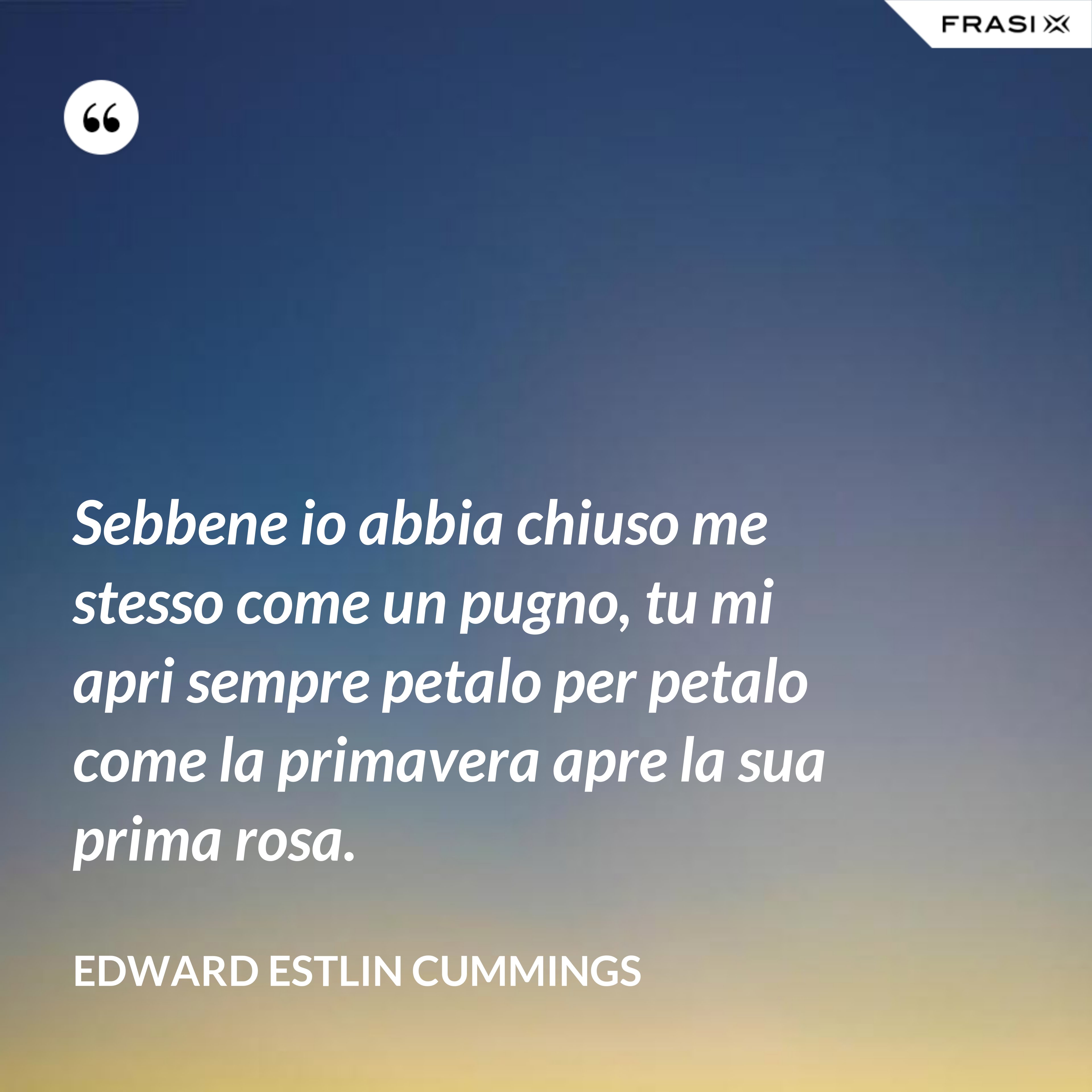 Sebbene io abbia chiuso me stesso come un pugno, tu mi apri sempre petalo per petalo come la primavera apre la sua prima rosa. - Edward Estlin Cummings