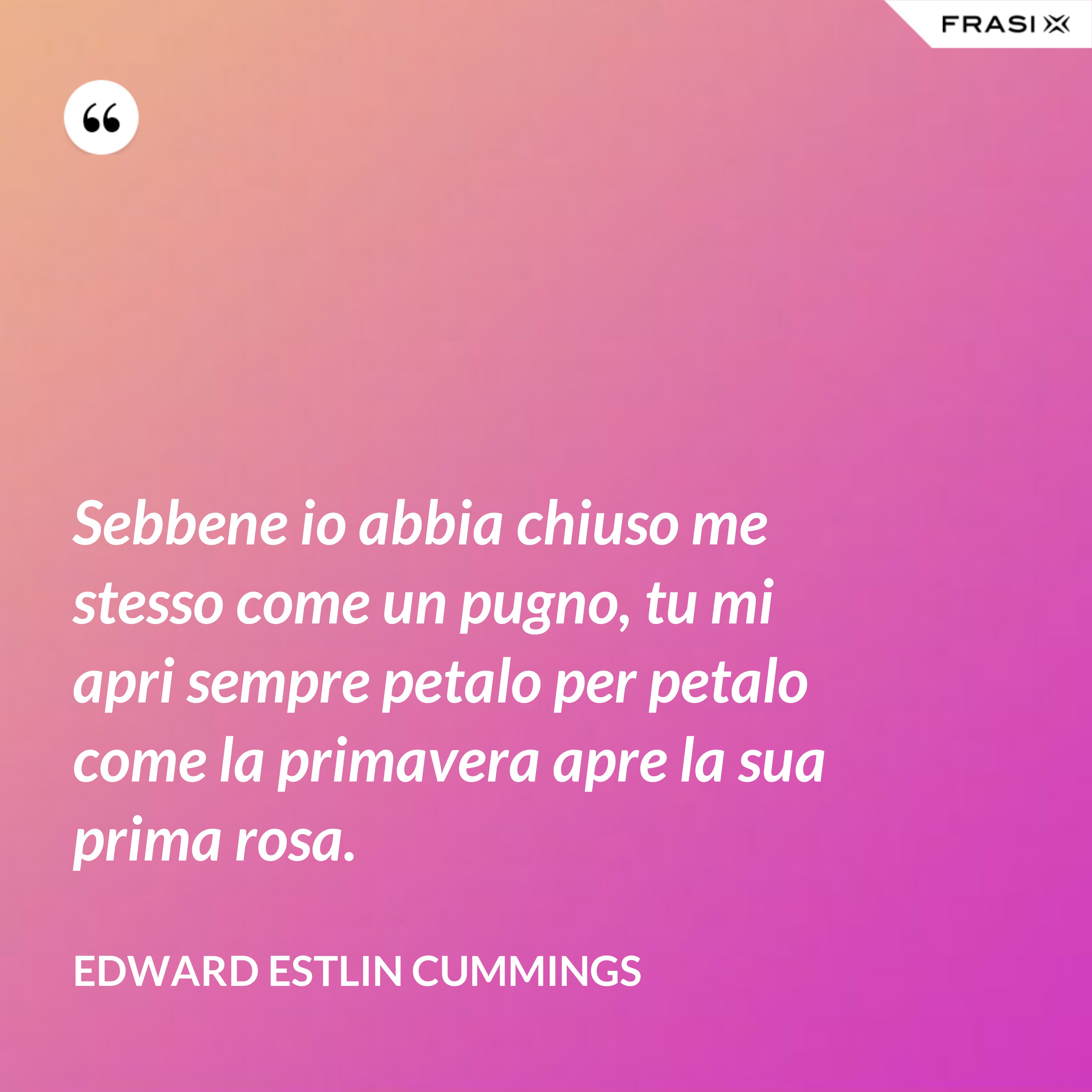 Sebbene io abbia chiuso me stesso come un pugno, tu mi apri sempre petalo per petalo come la primavera apre la sua prima rosa. - Edward Estlin Cummings
