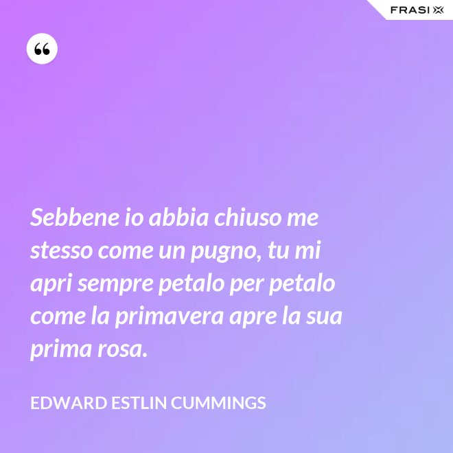 Sebbene io abbia chiuso me stesso come un pugno, tu mi apri sempre petalo per petalo come la primavera apre la sua prima rosa. - Edward Estlin Cummings