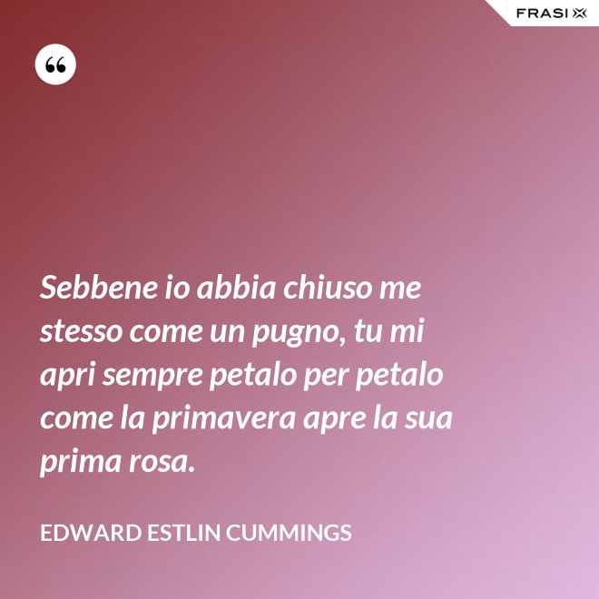 Sebbene io abbia chiuso me stesso come un pugno, tu mi apri sempre petalo per petalo come la primavera apre la sua prima rosa. - Edward Estlin Cummings