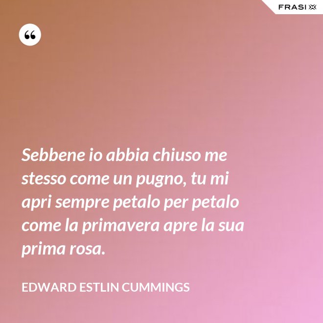 Sebbene io abbia chiuso me stesso come un pugno, tu mi apri sempre petalo per petalo come la primavera apre la sua prima rosa. - Edward Estlin Cummings