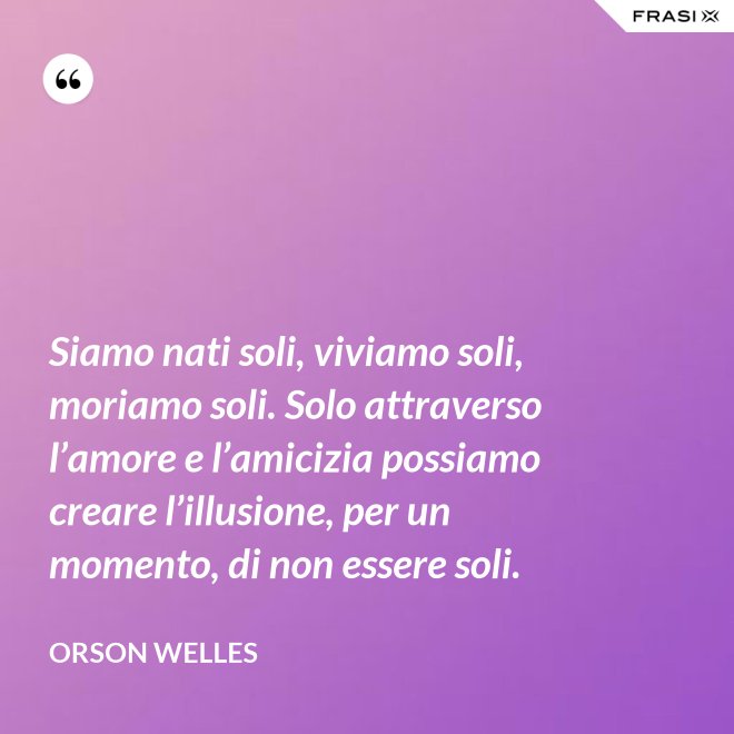 Siamo nati soli, viviamo soli, moriamo soli. Solo attraverso l’amore e l’amicizia possiamo creare l’illusione, per un momento, di non essere soli. - Orson Welles