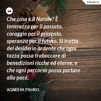 Che cosa è il Natale? È tenerezza per il passato, coraggio per il presente, speranza per il futuro. Si tratta del desiderio ardente che ogni tazza possa traboccare di benedizioni ricche ed eterne, e che ogni percorso possa portare alla pace. - Agnes M. Pahro