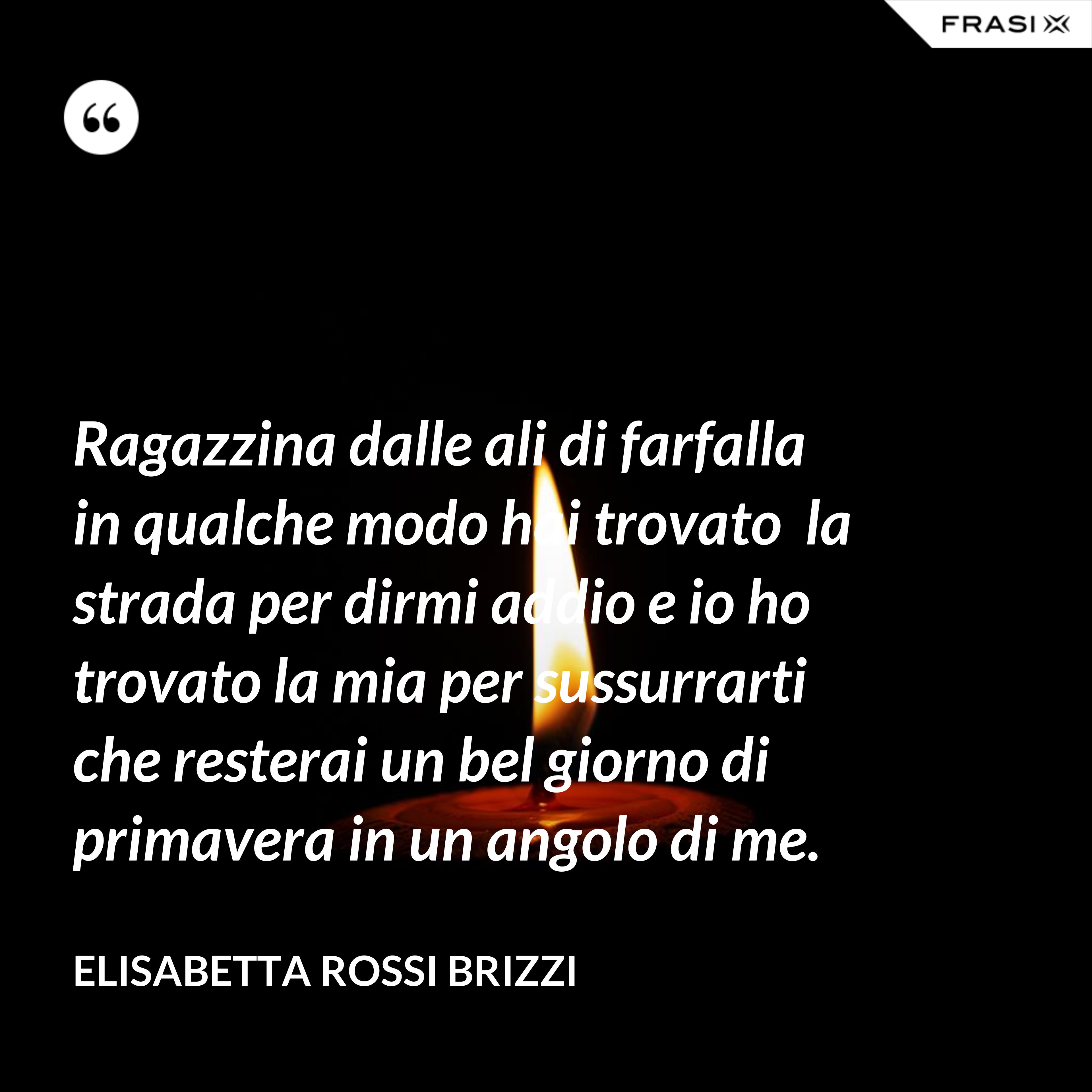 Ragazzina dalle ali di farfalla  in qualche modo hai trovato  la strada per dirmi addio e io ho trovato la mia per sussurrarti che resterai un bel giorno di primavera in un angolo di me. - Elisabetta Rossi Brizzi