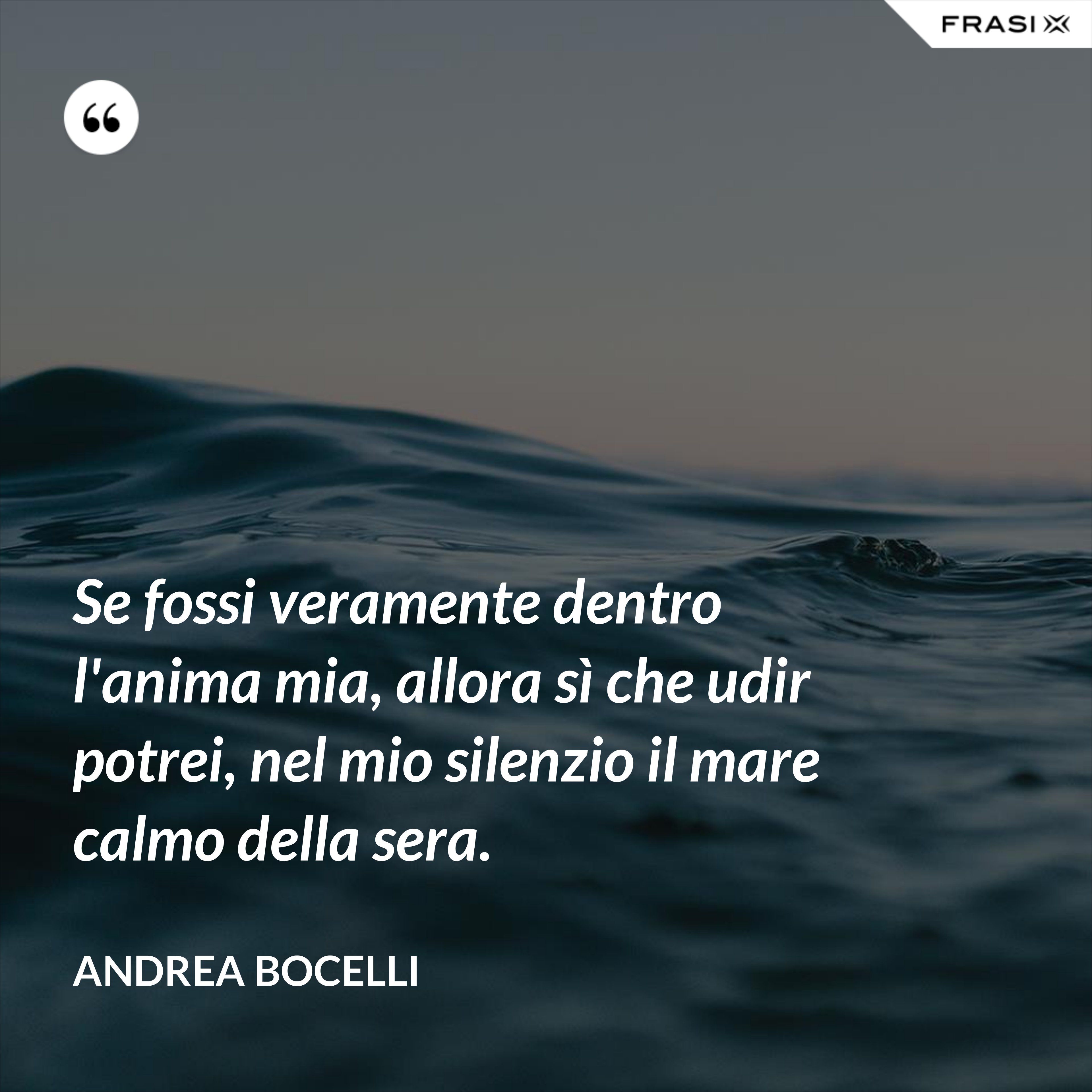 Se fossi veramente dentro l'anima mia, allora sì che udir potrei, nel mio silenzio il mare calmo della sera. - Andrea Bocelli