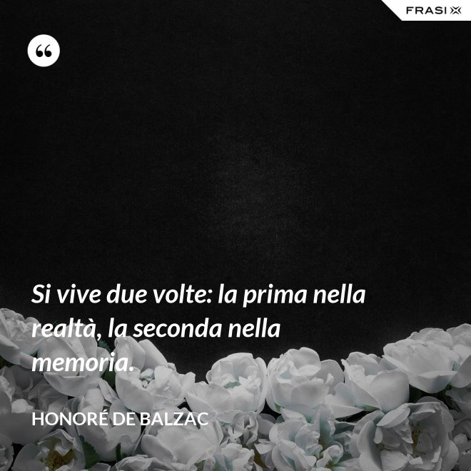 Si vive due volte: la prima nella realtà, la seconda nella memoria. - Honoré de Balzac