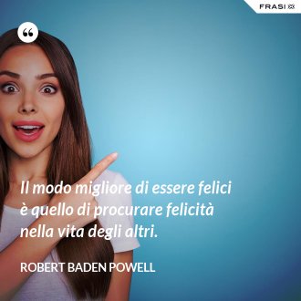 Il modo migliore di essere felici è quello di procurare felicità nella vita degli altri. - Robert Baden Powell