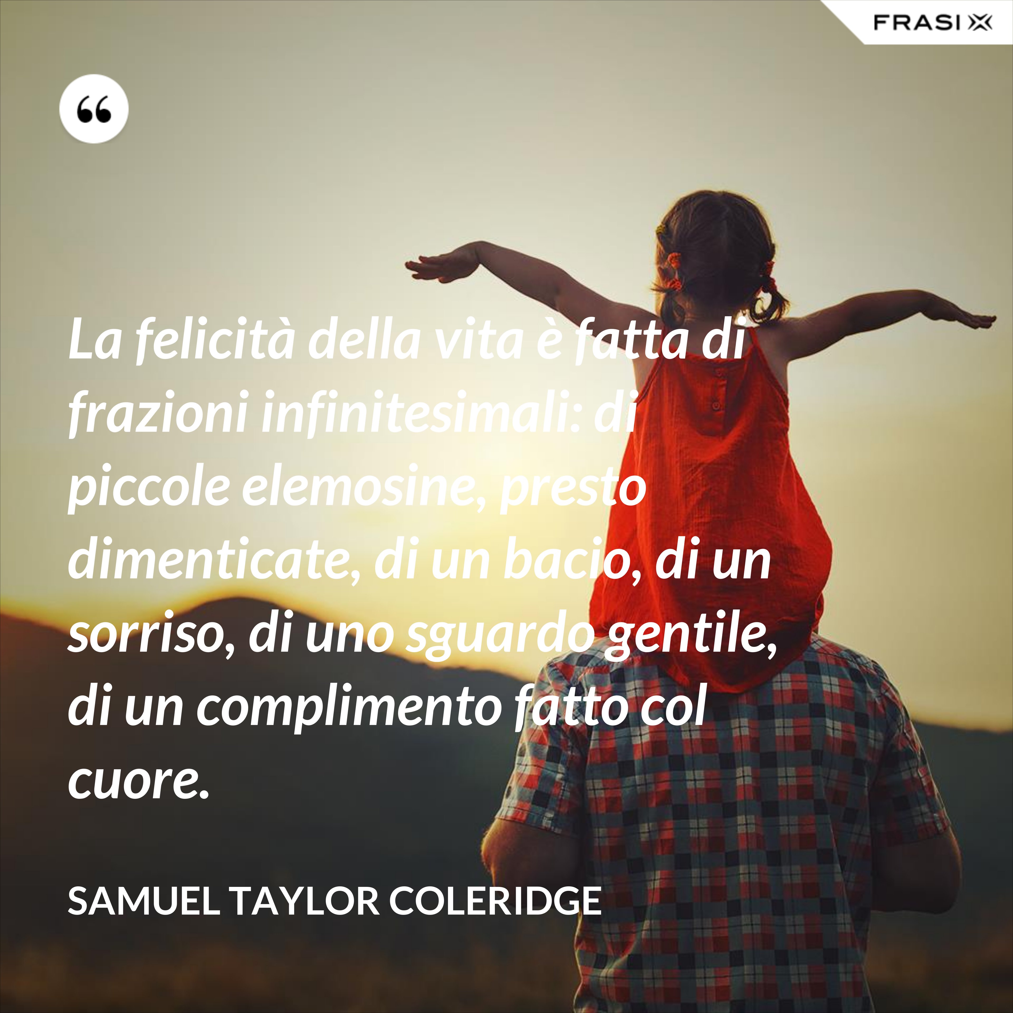 La felicità della vita è fatta di frazioni infinitesimali: di piccole elemosine, presto dimenticate, di un bacio, di un sorriso, di uno sguardo gentile, di un complimento fatto col cuore. - Samuel Taylor Coleridge