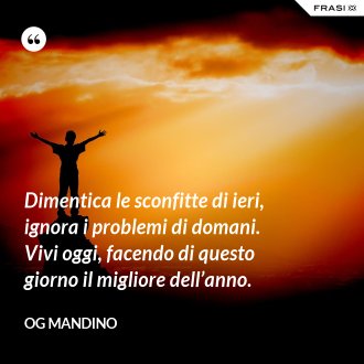 Dimentica le sconfitte di ieri, ignora i problemi di domani. Vivi oggi, facendo di questo giorno il migliore dell’anno. - Og Mandino