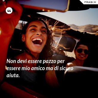 Non devi essere pazzo per essere mio amico ma di sicuro aiuta. - Anonimo