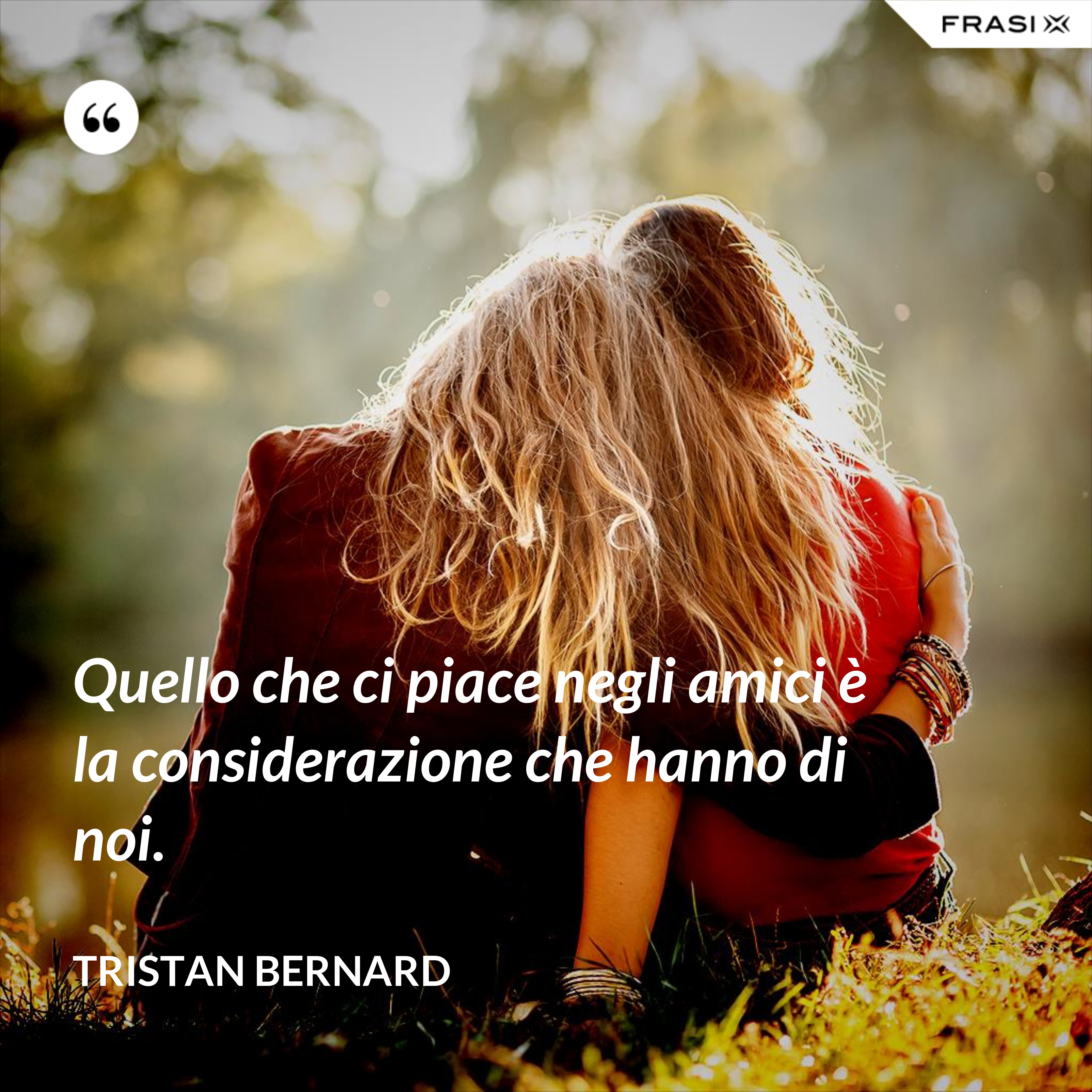 Quello che ci piace negli amici è la considerazione che hanno di noi. - Tristan Bernard