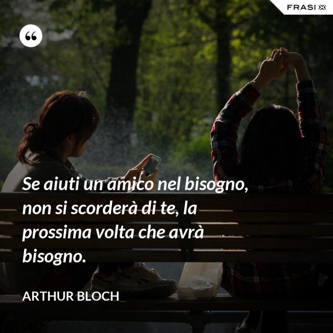 Se aiuti un amico nel bisogno, non si scorderà di te, la prossima volta che avrà bisogno. - Arthur Bloch