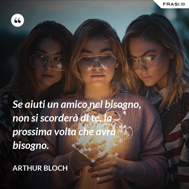 Se aiuti un amico nel bisogno, non si scorderà di te, la prossima volta che avrà bisogno. - Arthur Bloch