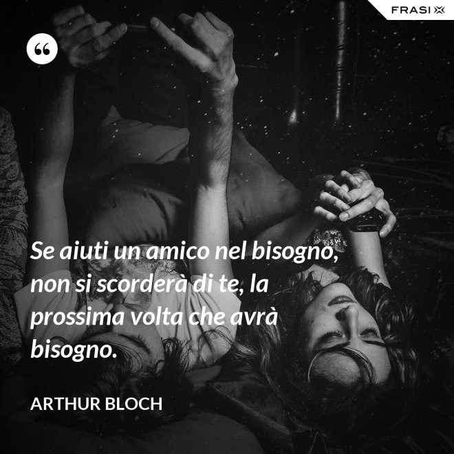 Se aiuti un amico nel bisogno, non si scorderà di te, la prossima volta che avrà bisogno. - Arthur Bloch