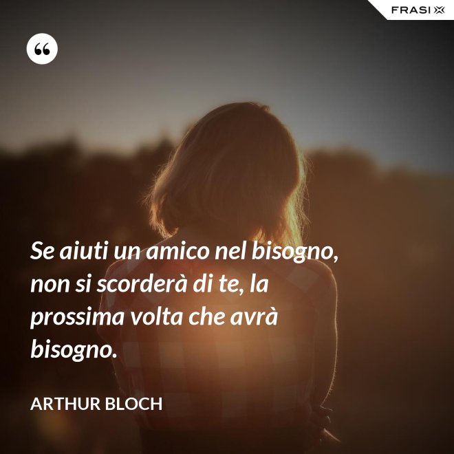 Se aiuti un amico nel bisogno, non si scorderà di te, la prossima volta che avrà bisogno. - Arthur Bloch
