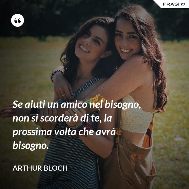 Se aiuti un amico nel bisogno, non si scorderà di te, la prossima volta che avrà bisogno. - Arthur Bloch
