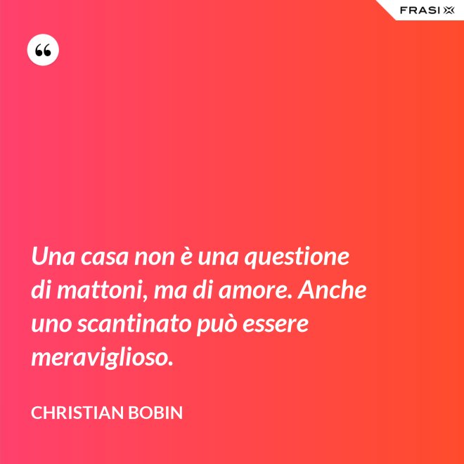 Una casa non è una questione di mattoni, ma di amore. Anche uno scantinato può essere meraviglioso. - Christian Bobin