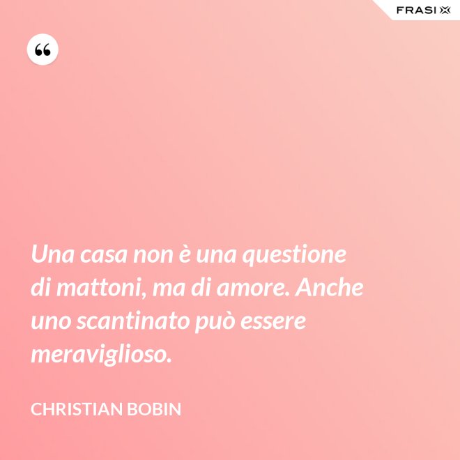 Una casa non è una questione di mattoni, ma di amore. Anche uno scantinato può essere meraviglioso. - Christian Bobin