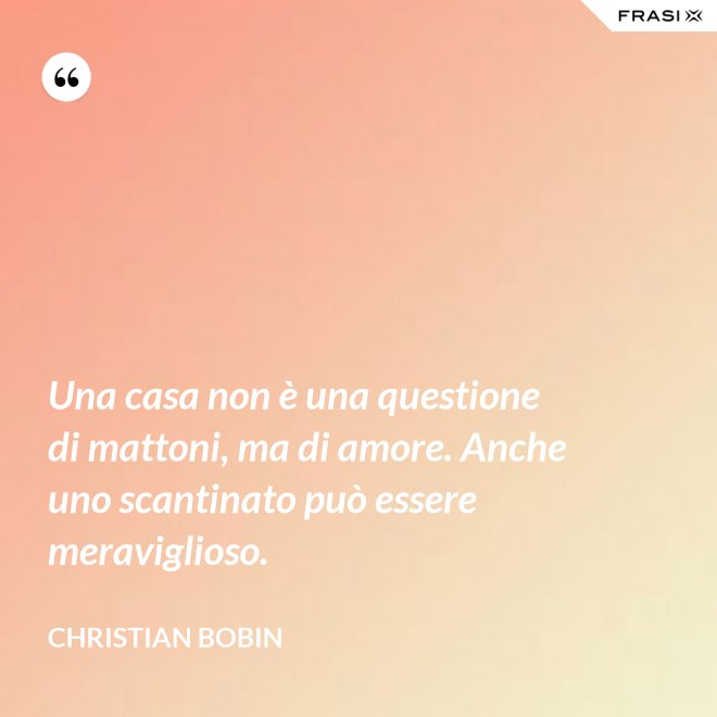 Una casa non è una questione di mattoni, ma di amore. Anche uno scantinato può essere meraviglioso. - Christian Bobin