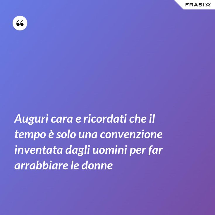 Auguri Cara E Ricordati Che Il Tempo E Solo Una Convenzione Inventata Dagli Uomini Per Far Arrabbiare Le Donne