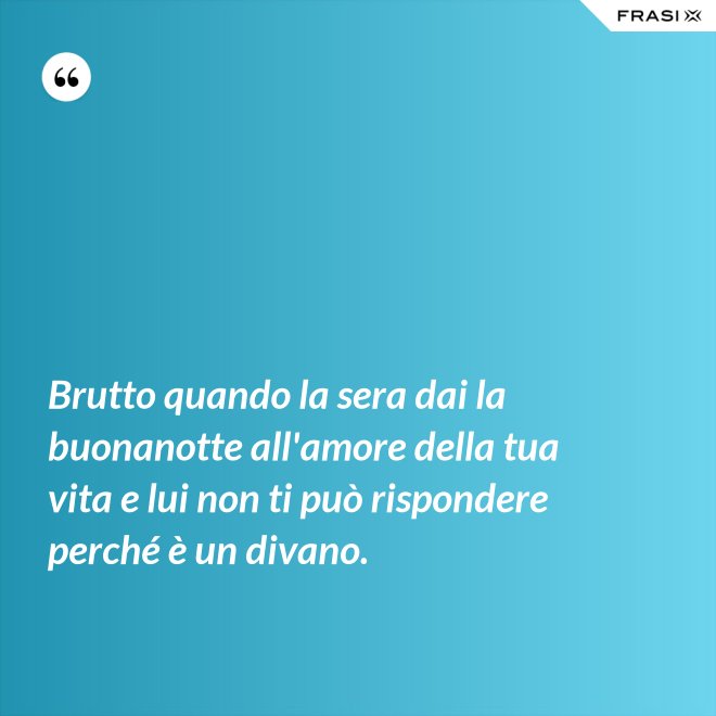 Brutto quando la sera dai la buonanotte all'amore della tua vita e lui non ti può rispondere perché è un divano. - Anonimo