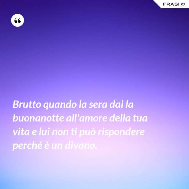 Brutto quando la sera dai la buonanotte all'amore della tua vita e lui non ti può rispondere perché è un divano. - Anonimo