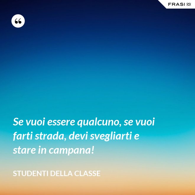 Se vuoi essere qualcuno, se vuoi farti strada, devi svegliarti e stare in campana! - Studenti della classe