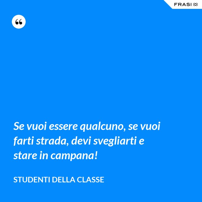 Se vuoi essere qualcuno, se vuoi farti strada, devi svegliarti e stare in campana! - Studenti della classe