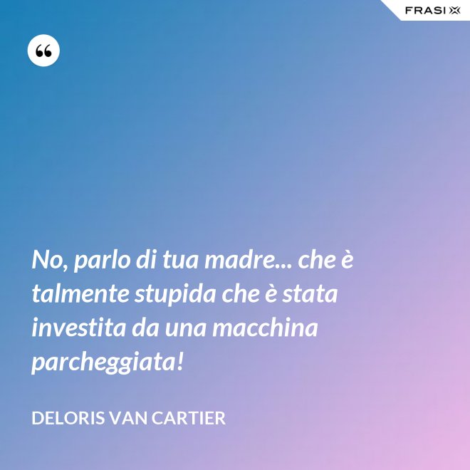 No, parlo di tua madre... che è talmente stupida che è stata investita da una macchina parcheggiata! - Deloris Van Cartier