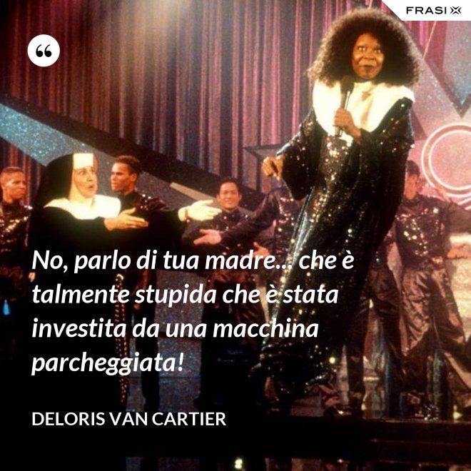 No, parlo di tua madre... che è talmente stupida che è stata investita da una macchina parcheggiata! - Deloris Van Cartier