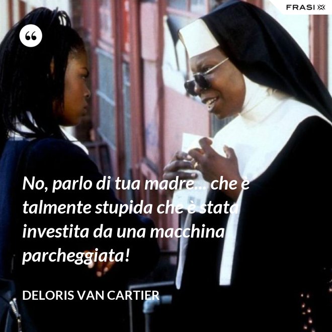 No, parlo di tua madre... che è talmente stupida che è stata investita da una macchina parcheggiata! - Deloris Van Cartier