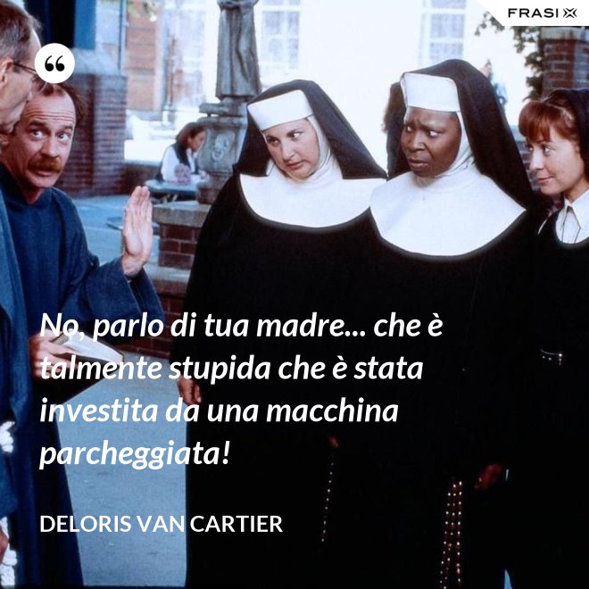 No, parlo di tua madre... che è talmente stupida che è stata investita da una macchina parcheggiata! - Deloris Van Cartier